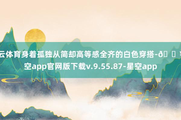 开云体育身着孤独从简却高等感全齐的白色穿搭-🔥星空app官网版下载v.9.55.87-星空app