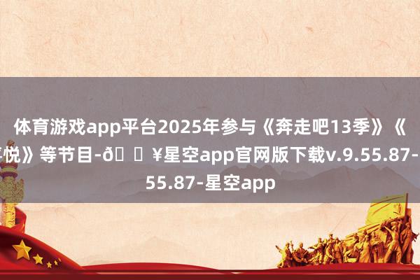体育游戏app平台2025年参与《奔走吧13季》《麻花特喜悦》等节目-🔥星空app官网版下载v.9.55.87-星空app