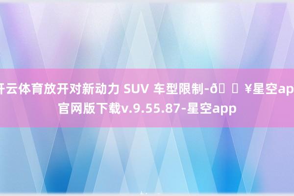 开云体育放开对新动力 SUV 车型限制-🔥星空app官网版下载v.9.55.87-星空app
