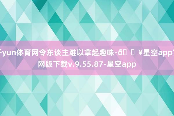开yun体育网令东谈主难以拿起趣味-🔥星空app官网版下载v.9.55.87-星空app
