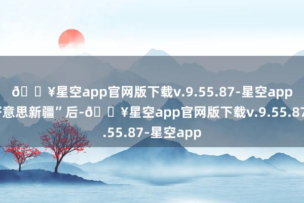 🔥星空app官网版下载v.9.55.87-星空app感受“大好意思新疆”后-🔥星空app官网版下载v.9.55.87-星空app