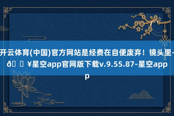 开云体育(中国)官方网站是经费在自便废弃！镜头里-🔥星空app官网版下载v.9.55.87-星空app