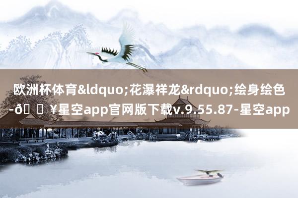 欧洲杯体育&ldquo;花瀑祥龙&rdquo;绘身绘色-🔥星空app官网版下载v.9.55.87-星空app