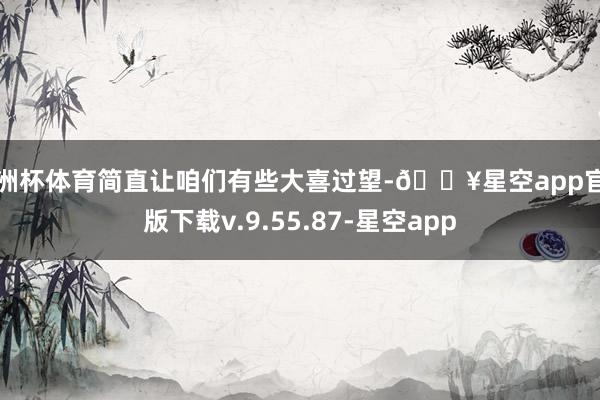 欧洲杯体育简直让咱们有些大喜过望-🔥星空app官网版下载v.9.55.87-星空app