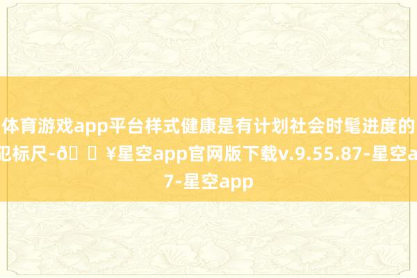 体育游戏app平台样式健康是有计划社会时髦进度的进犯标尺-🔥星空app官网版下载v.9.55.87-星空app