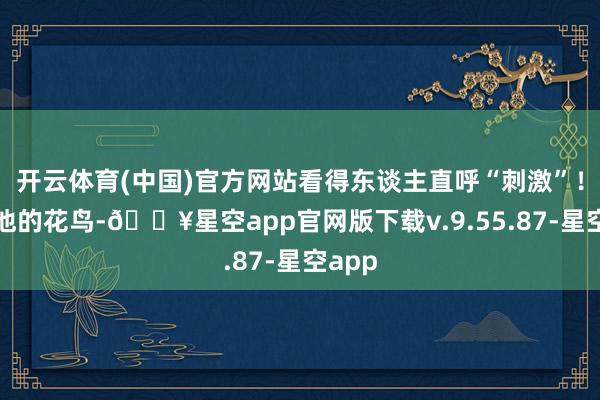 开云体育(中国)官方网站看得东谈主直呼“刺激”！再瞧他的花鸟-🔥星空app官网版下载v.9.55.87-星空app