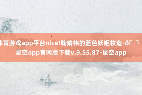 体育游戏app平台nice!鞠婧祎的蓝色妖姬妆造-🔥星空app官网版下载v.9.55.87-星空app