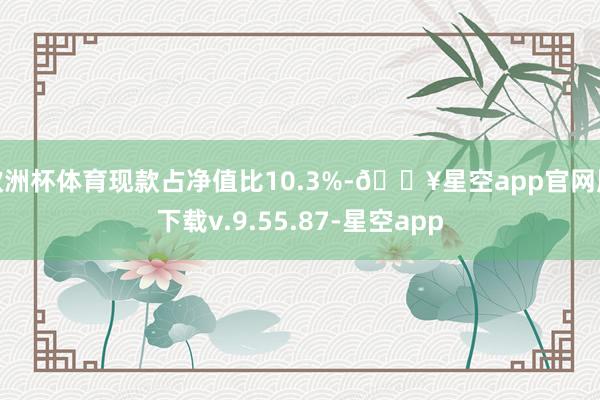 欧洲杯体育现款占净值比10.3%-🔥星空app官网版下载v.9.55.87-星空app