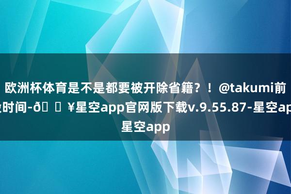 欧洲杯体育是不是都要被开除省籍?!@takumi前段时间-🔥星空app官网版下载v.9.55.87-星空app