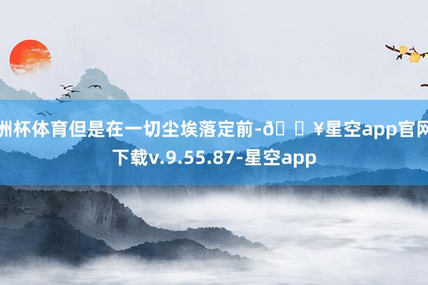 欧洲杯体育但是在一切尘埃落定前-🔥星空app官网版下载v.9.55.87-星空app